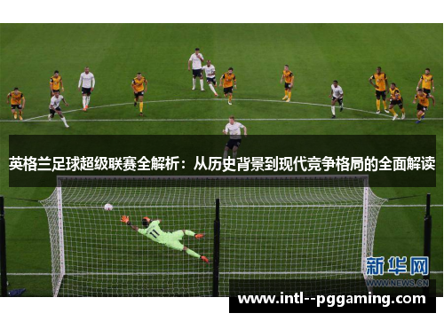 英格兰足球超级联赛全解析:从历史背景到现代竞争格局的全面解读 英格兰足球超级联赛全解析:从历史背景到现代竞争格局的全面解读