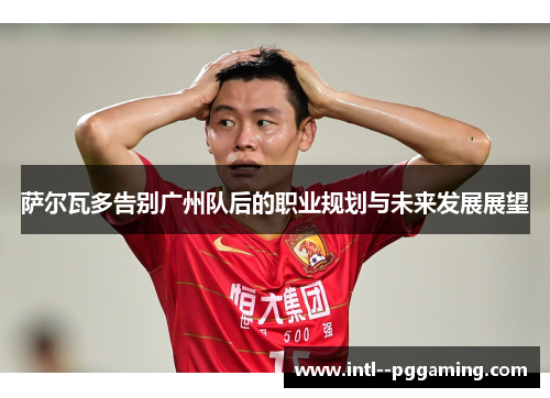 萨尔瓦多告别广州队后的职业规划与未来发展展望