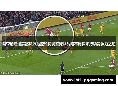 阿森纳遭遇禁赛风波后应如何调整球队战略布局探索持续竞争力之道