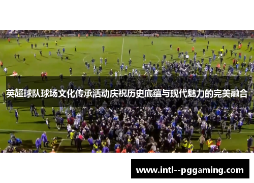 英超球队球场文化传承活动庆祝历史底蕴与现代魅力的完美融合