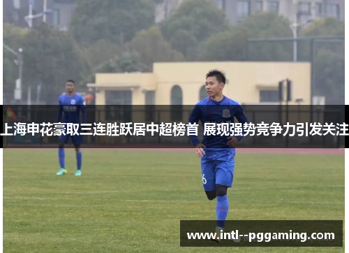 上海申花豪取三连胜跃居中超榜首 展现强势竞争力引发关注