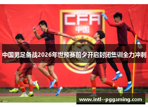 中国男足备战2026年世预赛前夕开启封闭集训全力冲刺