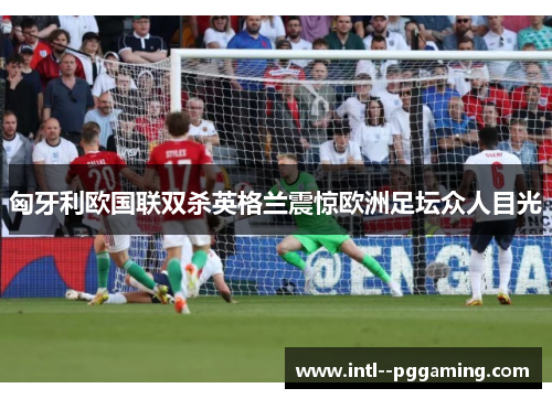 匈牙利欧国联双杀英格兰震惊欧洲足坛众人目光